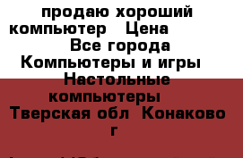 продаю хороший компьютер › Цена ­ 7 000 - Все города Компьютеры и игры » Настольные компьютеры   . Тверская обл.,Конаково г.